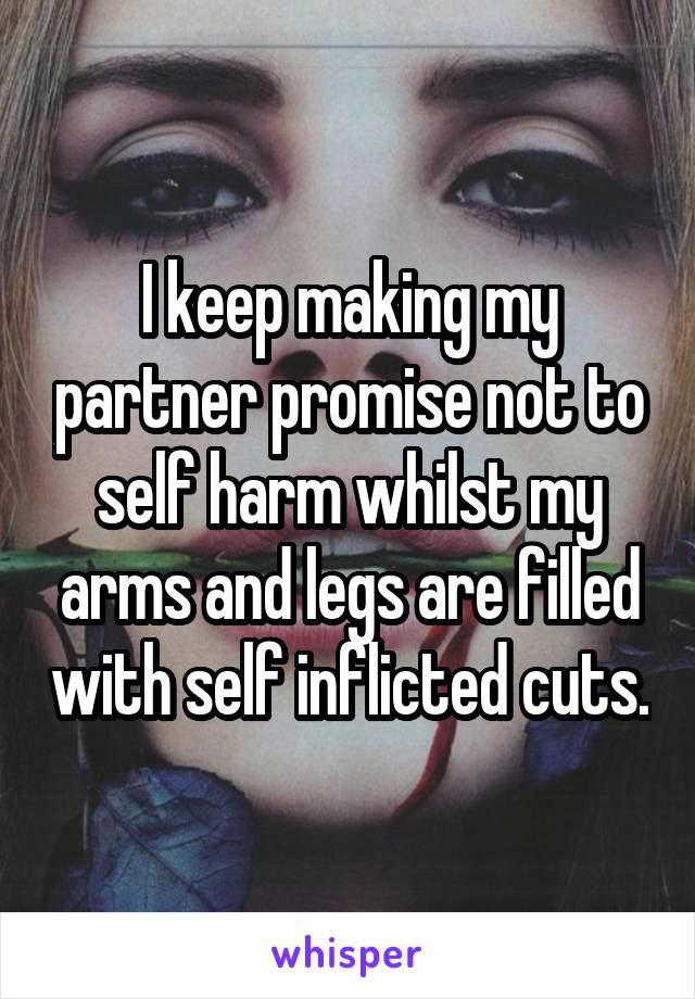 I keep making my partner promise not to self harm whilst my arms and legs are filled with self inflicted cuts.