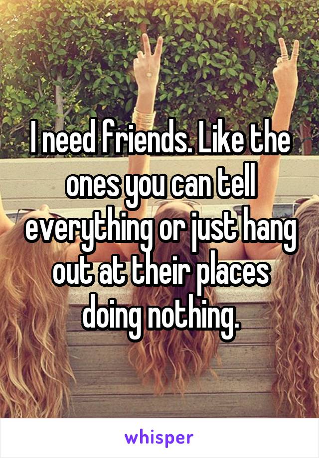 I need friends. Like the ones you can tell everything or just hang out at their places doing nothing.