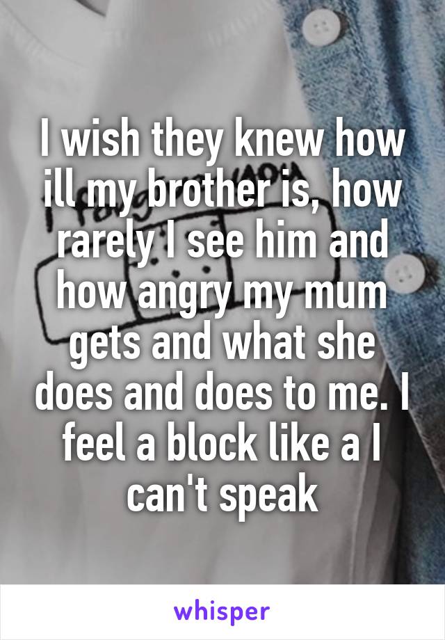 I wish they knew how ill my brother is, how rarely I see him and how angry my mum gets and what she does and does to me. I feel a block like a I can't speak