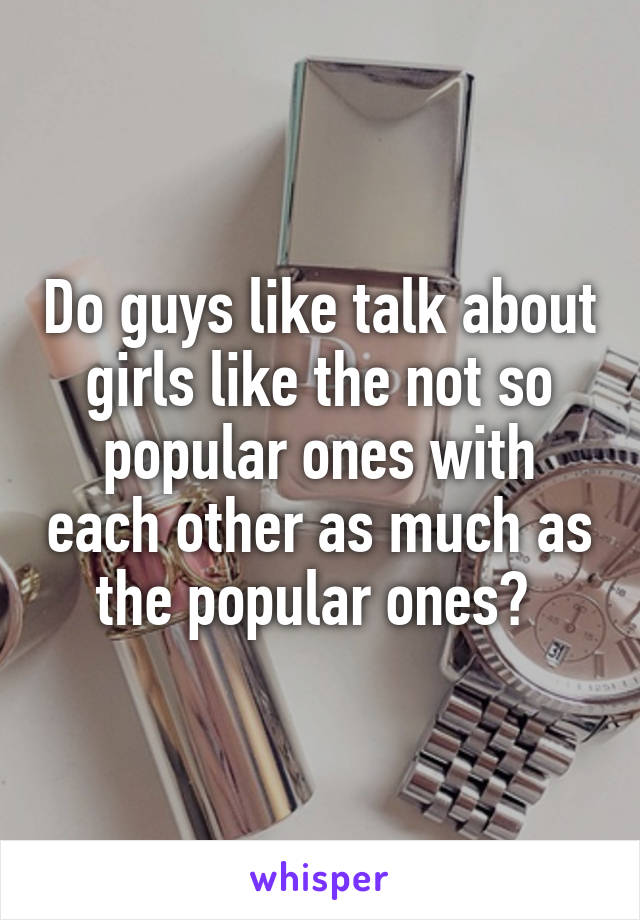 Do guys like talk about girls like the not so popular ones with each other as much as the popular ones? 