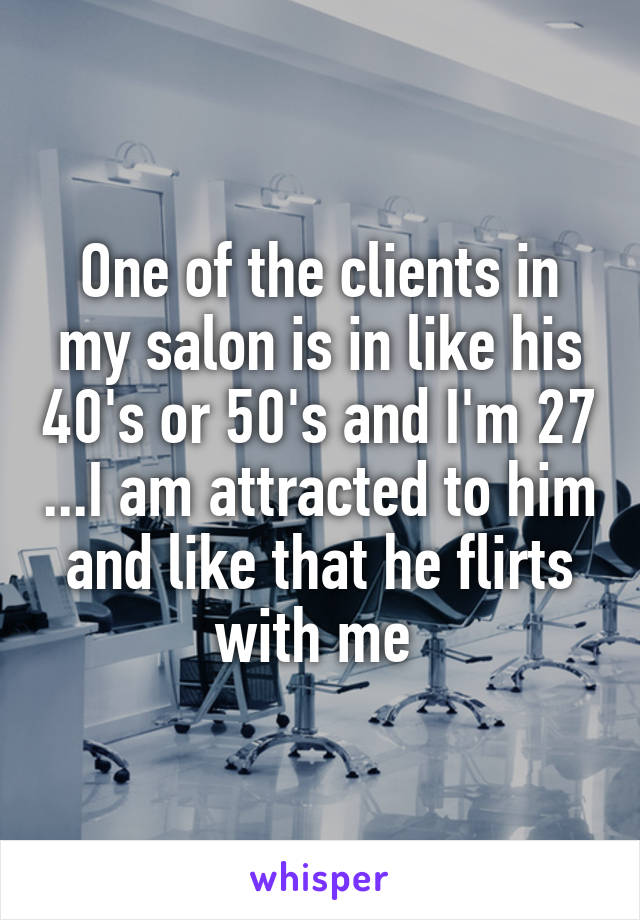 One of the clients in my salon is in like his 40's or 50's and I'm 27 ...I am attracted to him and like that he flirts with me 