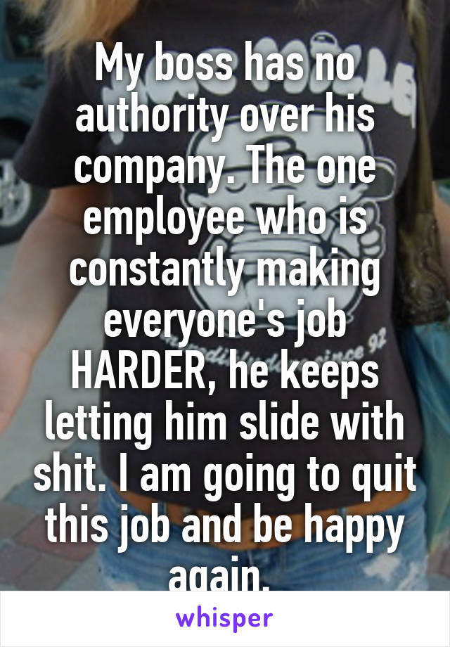 My boss has no authority over his company. The one employee who is constantly making everyone's job HARDER, he keeps letting him slide with shit. I am going to quit this job and be happy again. 