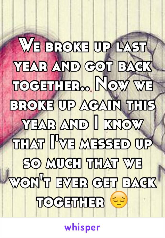 We broke up last year and got back together.. Now we broke up again this year and I know that I've messed up so much that we won't ever get back together 😔