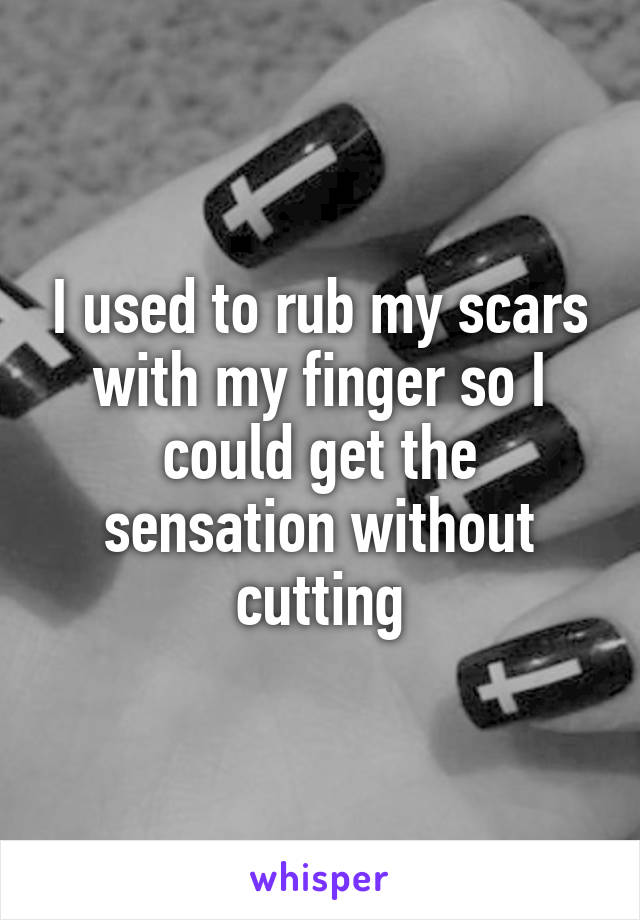 I used to rub my scars with my finger so I could get the sensation without cutting
