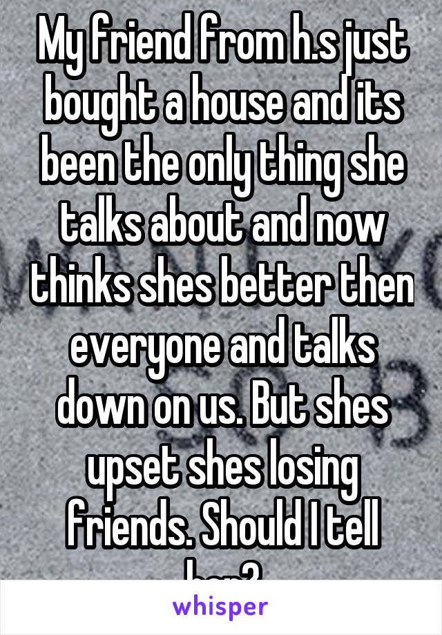 My friend from h.s just bought a house and its been the only thing she talks about and now thinks shes better then everyone and talks down on us. But shes upset shes losing friends. Should I tell her?
