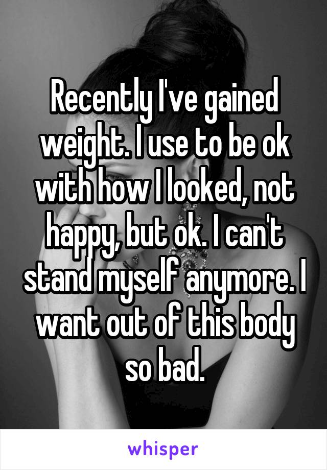 Recently I've gained weight. I use to be ok with how I looked, not happy, but ok. I can't stand myself anymore. I want out of this body so bad.