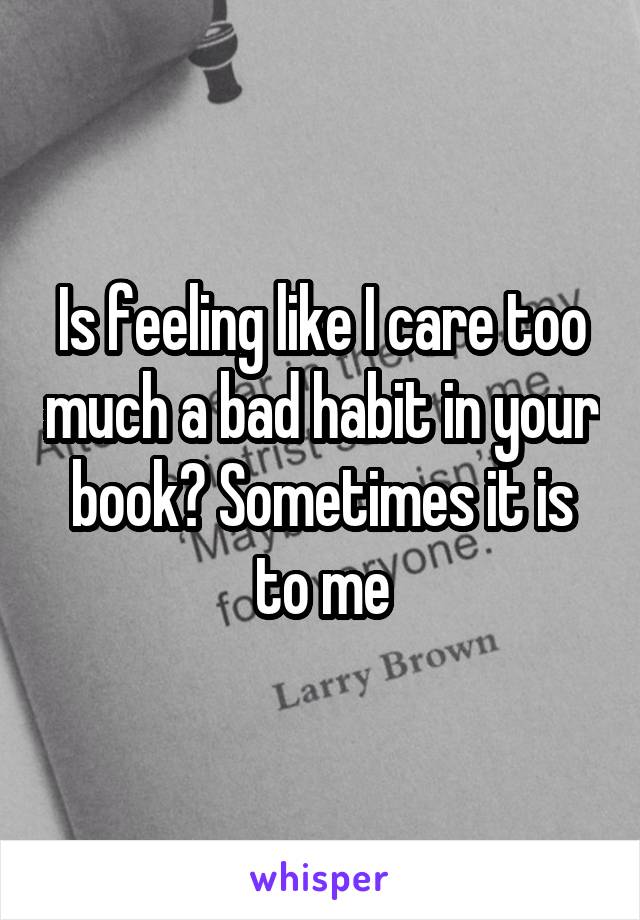 Is feeling like I care too much a bad habit in your book? Sometimes it is to me