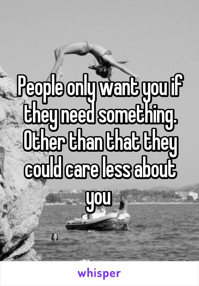 People only want you if they need something.
Other than that they could care less about you 