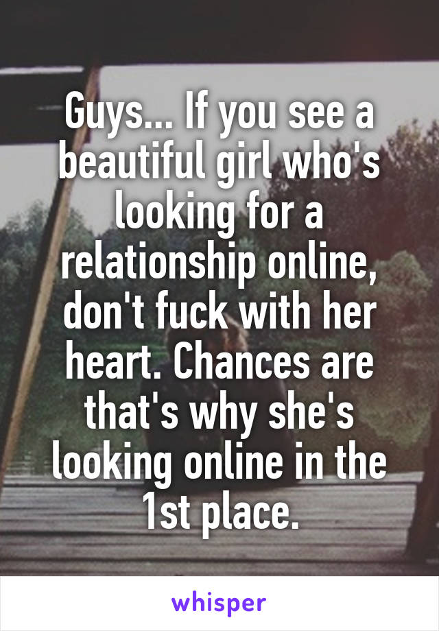 Guys... If you see a beautiful girl who's looking for a relationship online, don't fuck with her heart. Chances are that's why she's looking online in the 1st place.