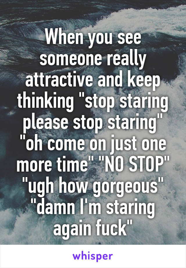 When you see someone really attractive and keep thinking "stop staring please stop staring" "oh come on just one more time" "NO STOP" "ugh how gorgeous" "damn I'm staring again fuck"
