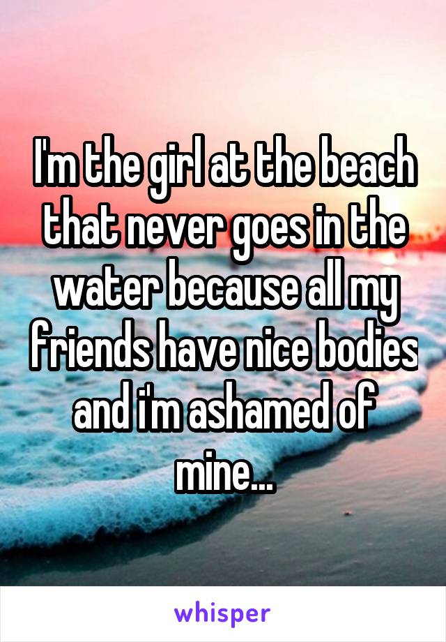 I'm the girl at the beach that never goes in the water because all my friends have nice bodies and i'm ashamed of mine...