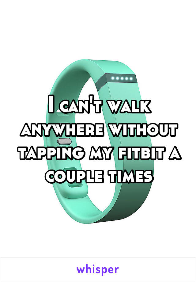 I can't walk anywhere without tapping my fitbit a couple times