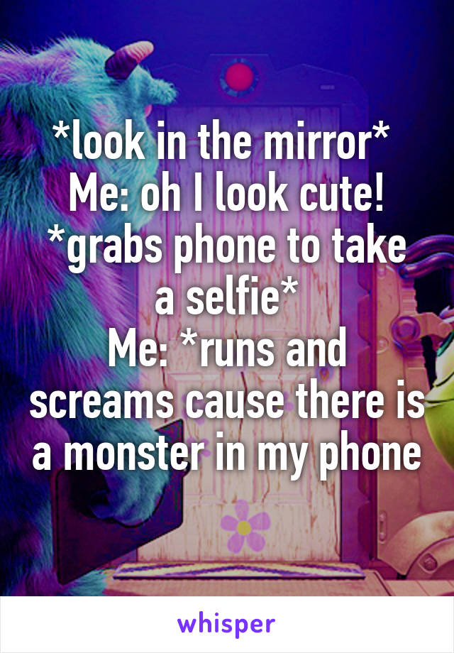 *look in the mirror* 
Me: oh I look cute!
*grabs phone to take a selfie*
Me: *runs and screams cause there is a monster in my phone
