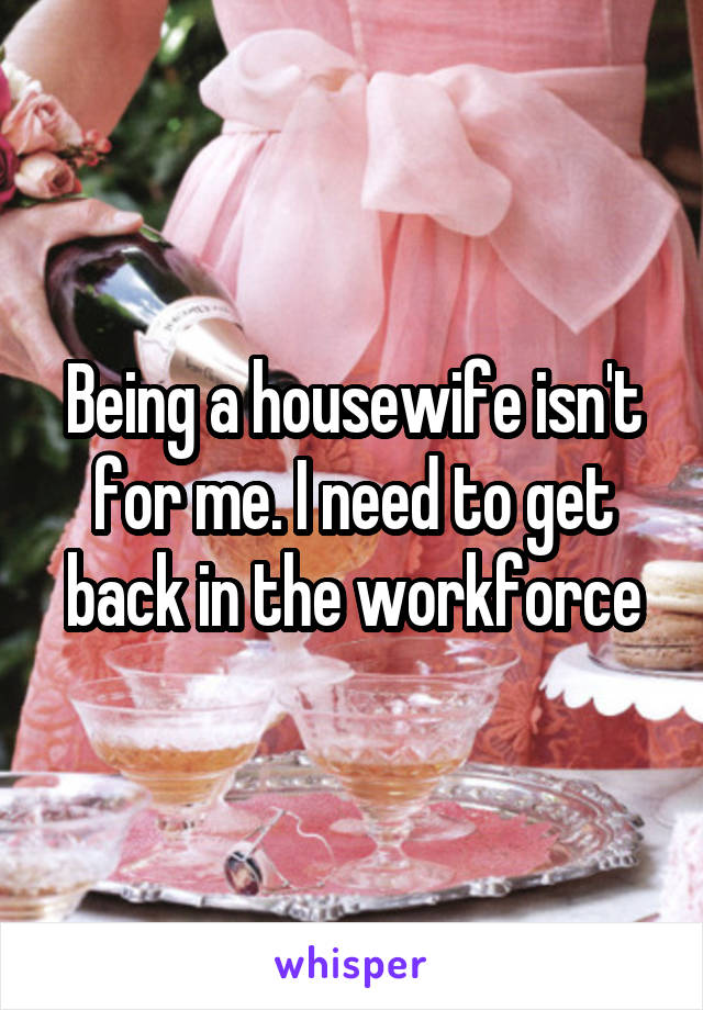 Being a housewife isn't for me. I need to get back in the workforce