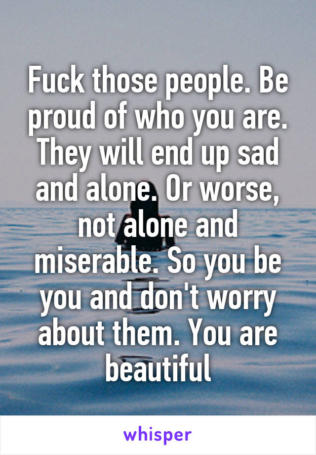 Fuck those people. Be proud of who you are. They will end up sad and alone. Or worse, not alone and miserable. So you be you and don't worry about them. You are beautiful