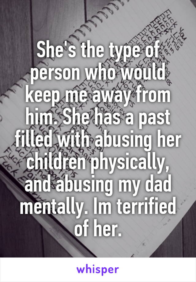She's the type of person who would keep me away from him. She has a past filled with abusing her children physically, and abusing my dad mentally. Im terrified of her.