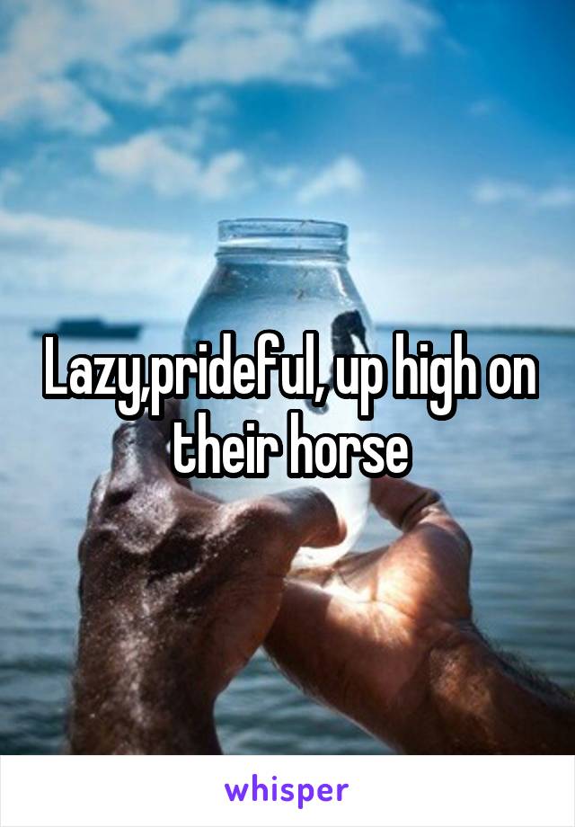 Lazy,prideful, up high on their horse