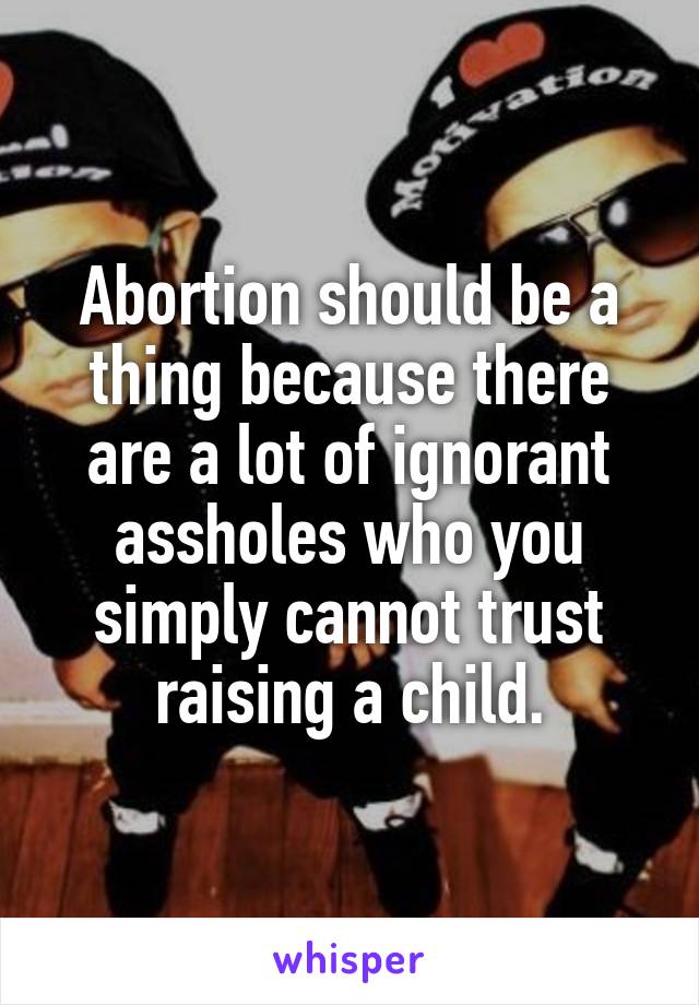 Abortion should be a thing because there are a lot of ignorant assholes who you simply cannot trust raising a child.