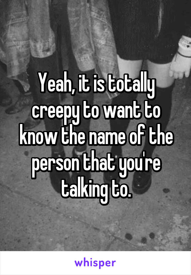 Yeah, it is totally creepy to want to know the name of the person that you're talking to.