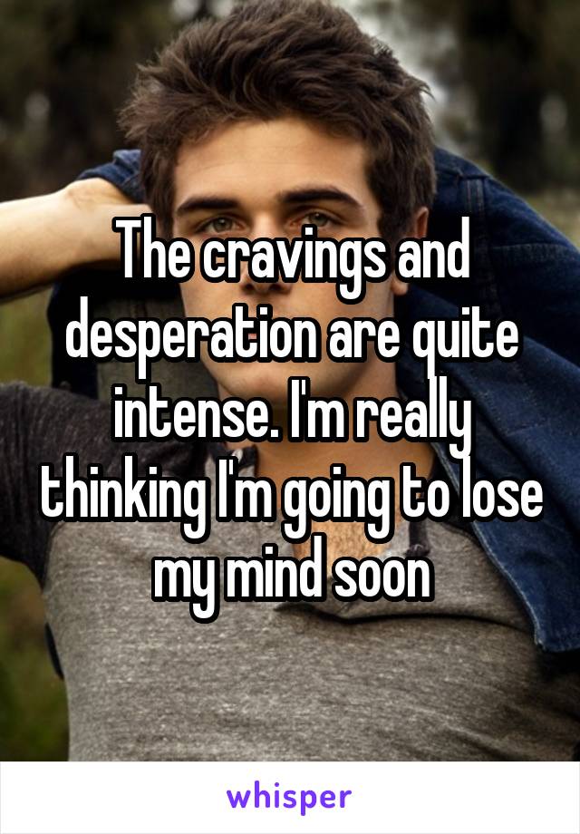 The cravings and desperation are quite intense. I'm really thinking I'm going to lose my mind soon
