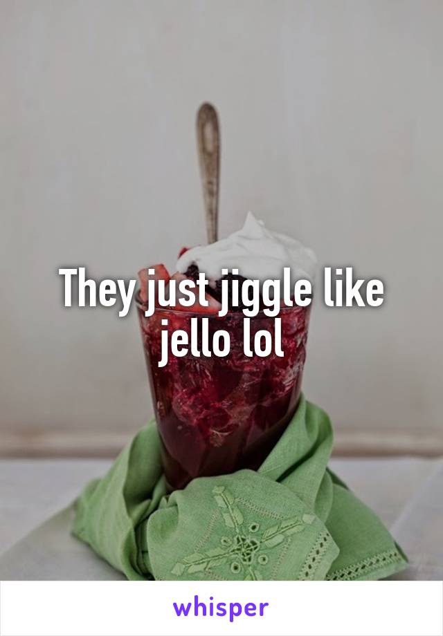 They just jiggle like jello lol