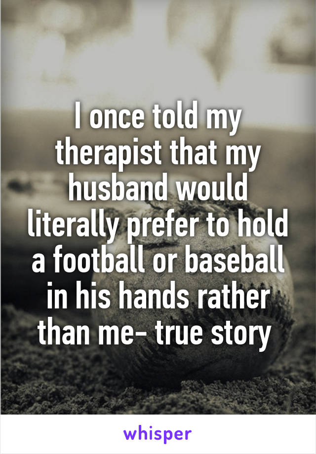 I once told my therapist that my husband would literally prefer to hold a football or baseball in his hands rather than me- true story 