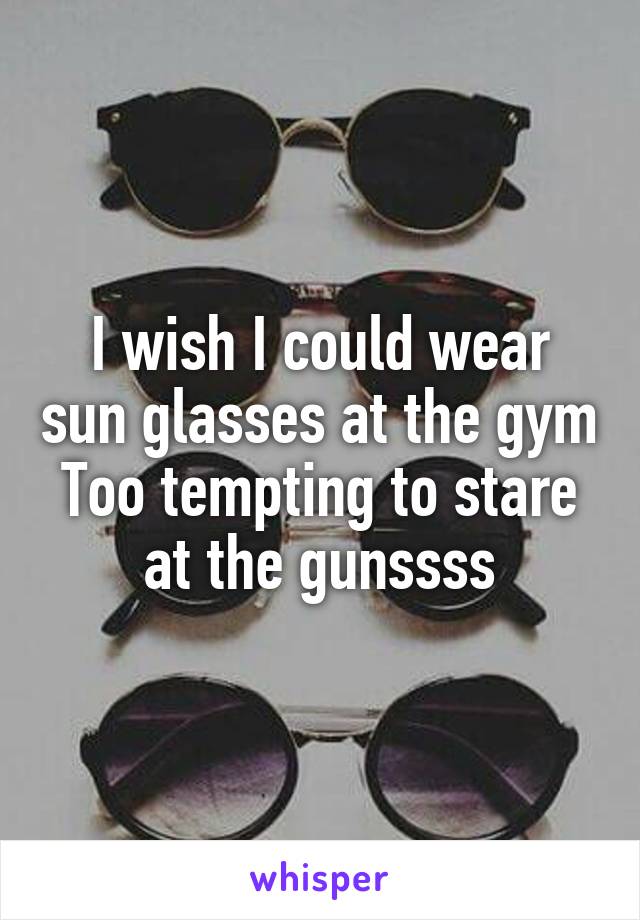 I wish I could wear sun glasses at the gym
Too tempting to stare at the gunssss