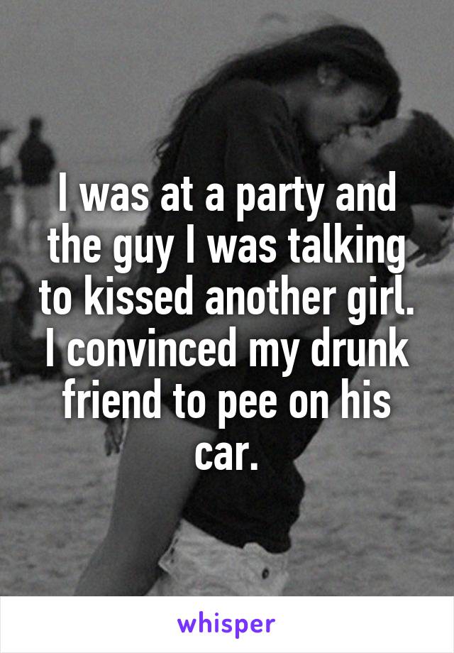 I was at a party and the guy I was talking to kissed another girl. I convinced my drunk friend to pee on his car.