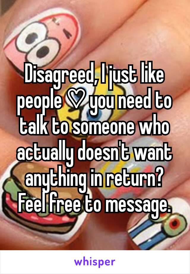 Disagreed, I just like people ♡ you need to talk to someone who actually doesn't want anything in return? Feel free to message.