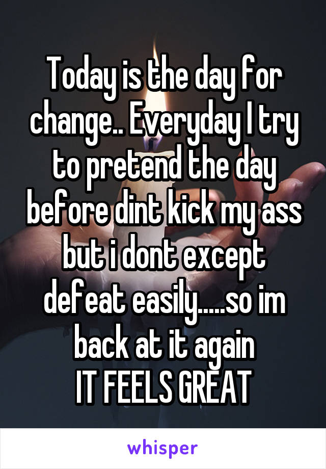 Today is the day for change.. Everyday I try to pretend the day before dint kick my ass but i dont except defeat easily.....so im back at it again
IT FEELS GREAT