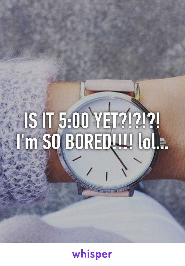 IS IT 5:00 YET?!?!?!
I'm SO BORED!!!! lol...
