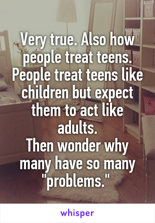 Very true. Also how people treat teens. People treat teens like children but expect them to act like adults.
Then wonder why many have so many "problems." 