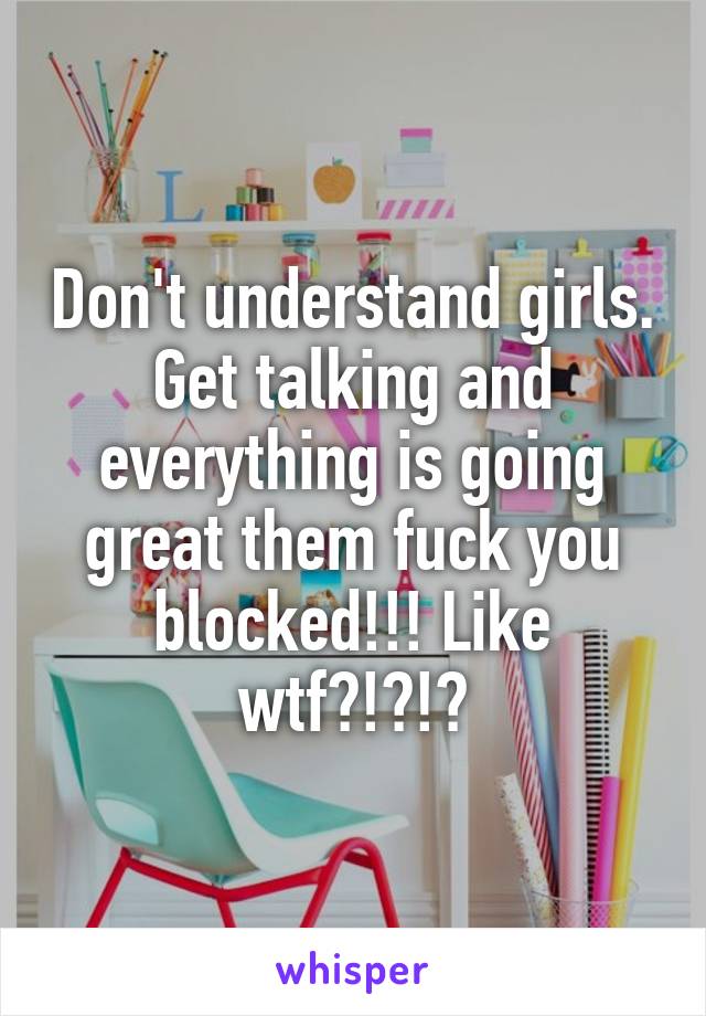 Don't understand girls. Get talking and everything is going great them fuck you blocked!!! Like wtf?!?!?