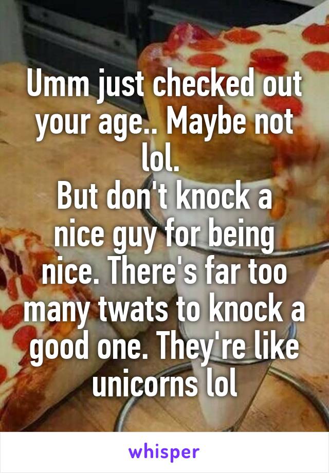 Umm just checked out your age.. Maybe not lol. 
But don't knock a nice guy for being nice. There's far too many twats to knock a good one. They're like unicorns lol