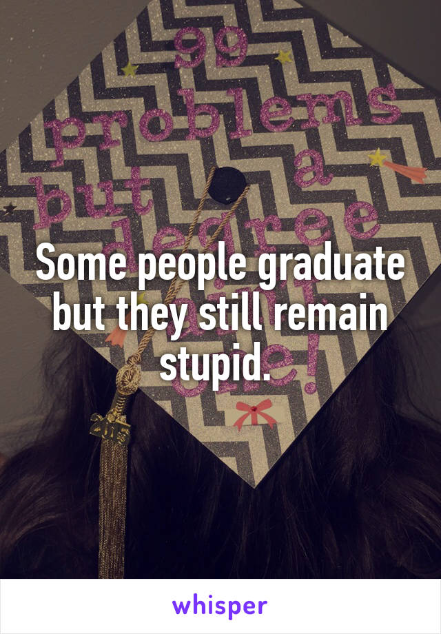 Some people graduate but they still remain stupid. 