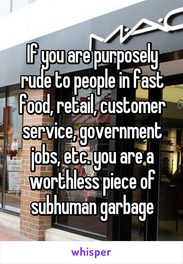 If you are purposely rude to people in fast food, retail, customer service, government jobs, etc. you are a worthless piece of subhuman garbage