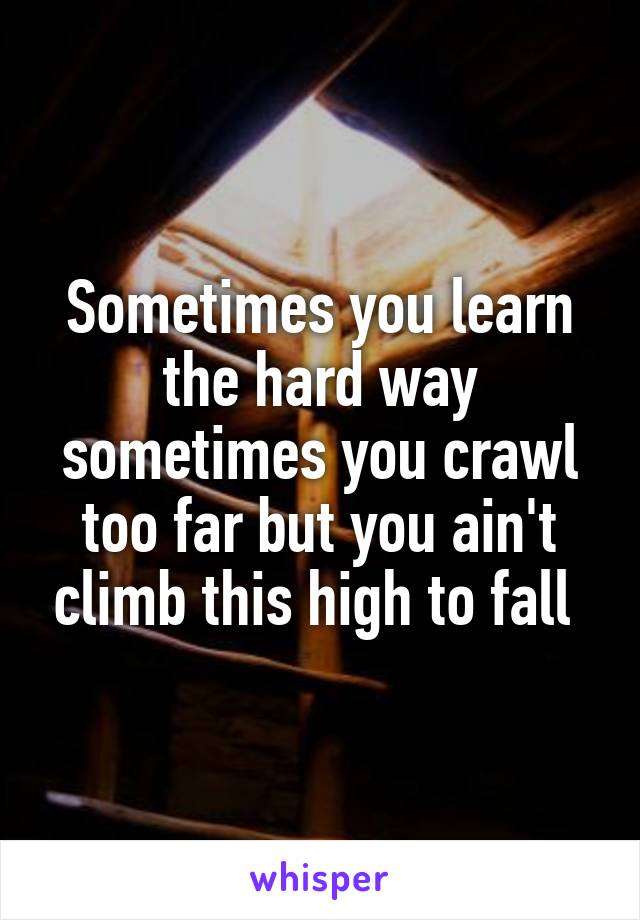Sometimes you learn the hard way sometimes you crawl too far but you ain't climb this high to fall 