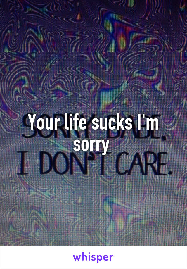 Your life sucks I'm sorry 