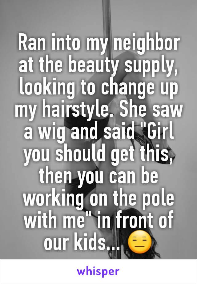 Ran into my neighbor at the beauty supply, looking to change up my hairstyle. She saw a wig and said "Girl you should get this, then you can be working on the pole with me" in front of our kids... 😑