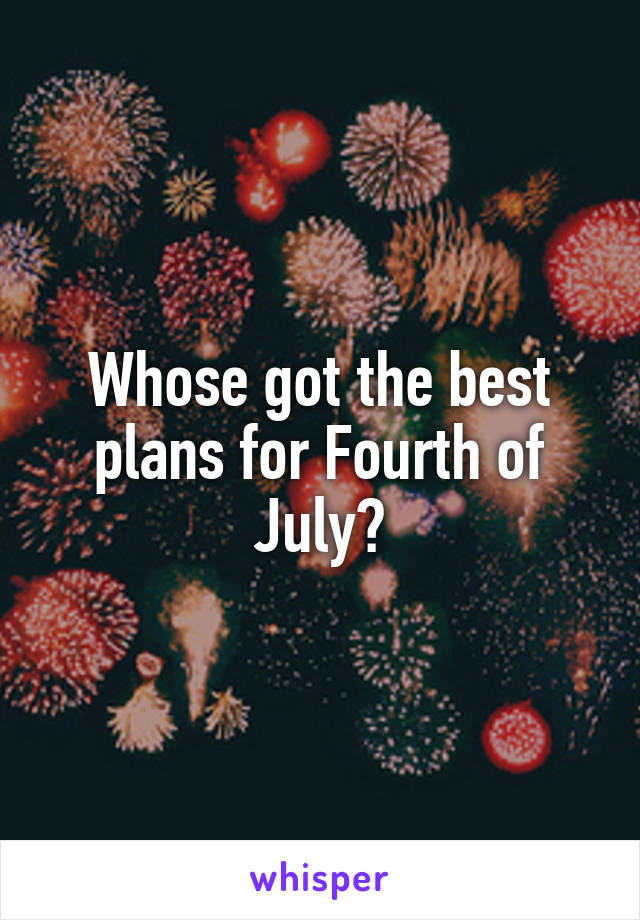 Whose got the best plans for Fourth of July?