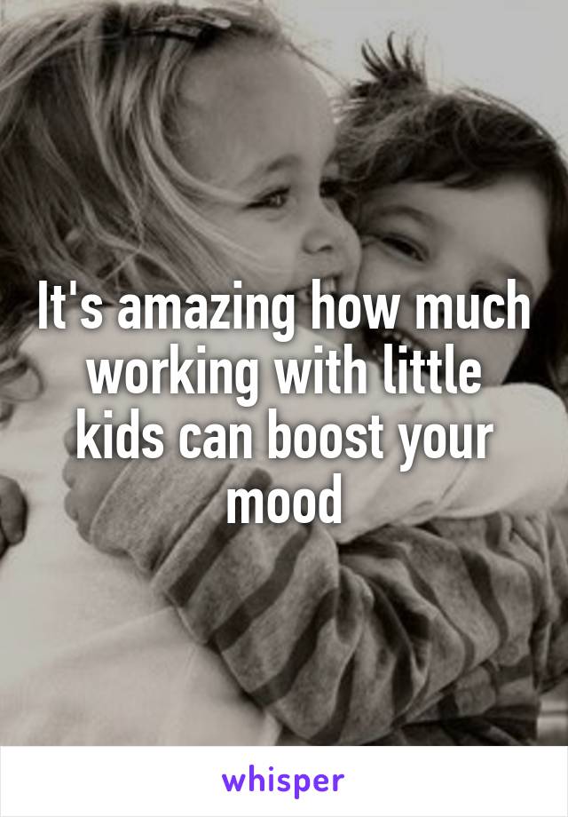 It's amazing how much working with little kids can boost your mood