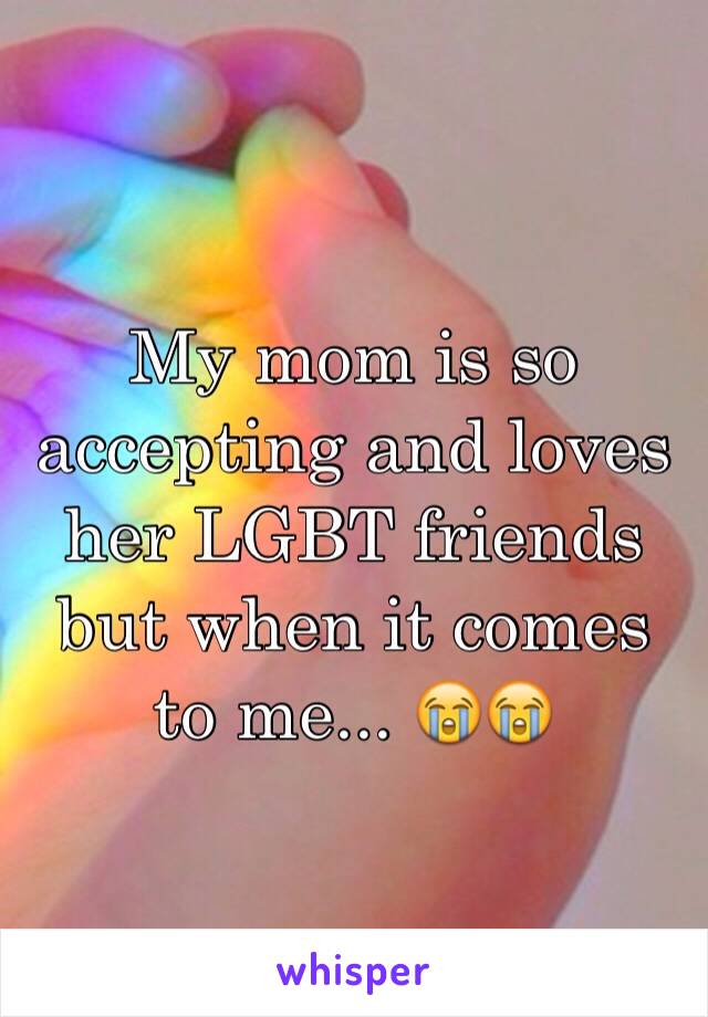 My mom is so accepting and loves her LGBT friends but when it comes to me... 😭😭