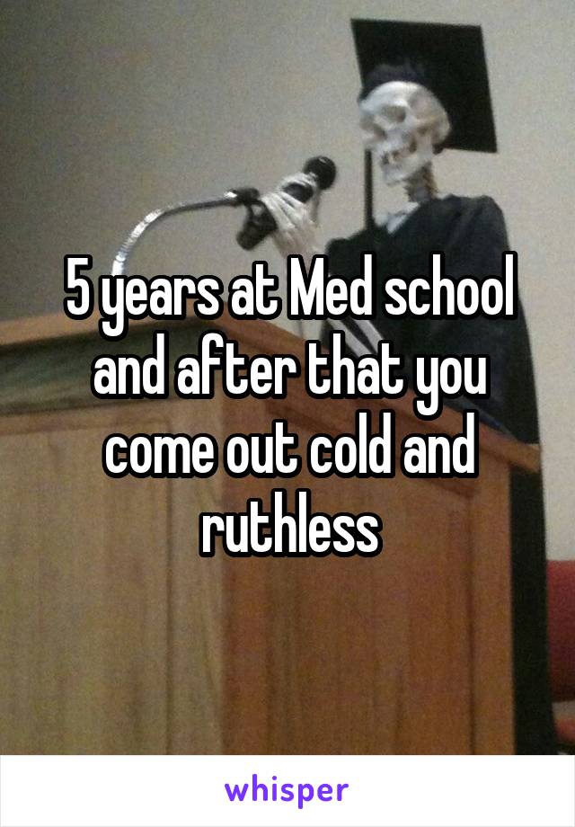 5 years at Med school and after that you come out cold and ruthless