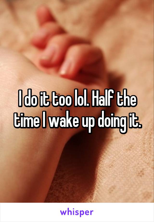 I do it too lol. Half the time I wake up doing it.
