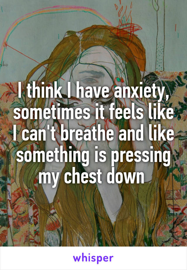 I think I have anxiety, sometimes it feels like I can't breathe and like something is pressing my chest down 