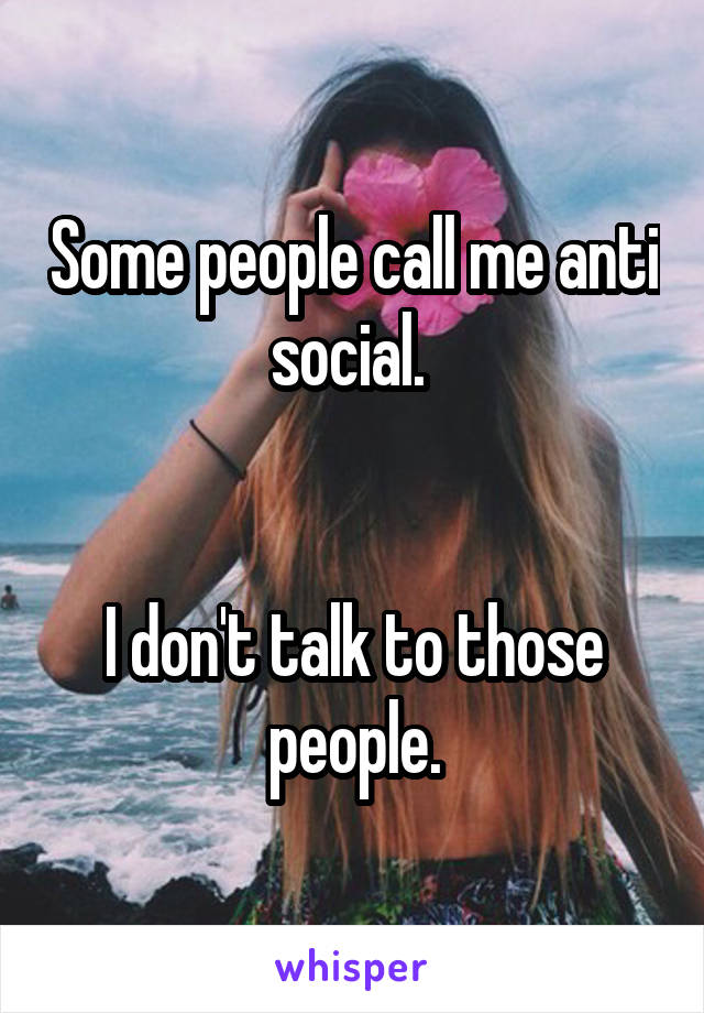 Some people call me anti social. 


I don't talk to those people.