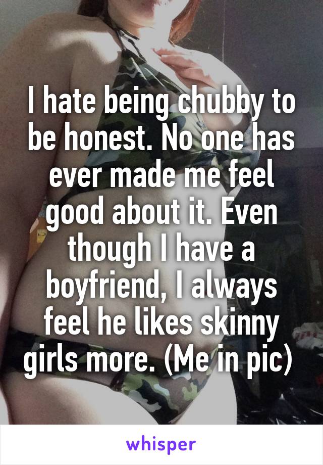 I hate being chubby to be honest. No one has ever made me feel good about it. Even though I have a boyfriend, I always feel he likes skinny girls more. (Me in pic) 