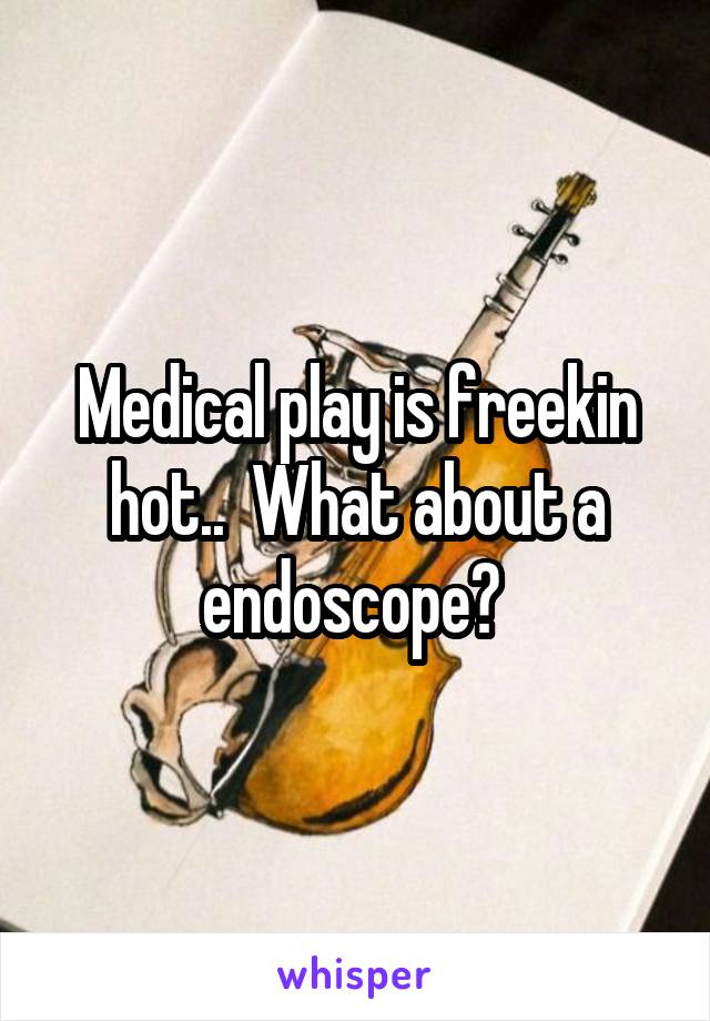 Medical play is freekin hot..  What about a endoscope? 