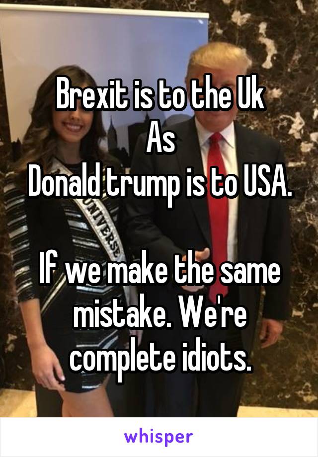 Brexit is to the Uk
As
Donald trump is to USA.

If we make the same mistake. We're complete idiots.