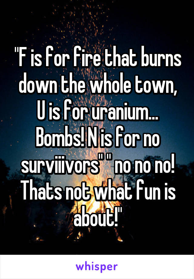 "F is for fire that burns down the whole town, U is for uranium... Bombs! N is for no surviiivors" " no no no! Thats not what fun is about!"